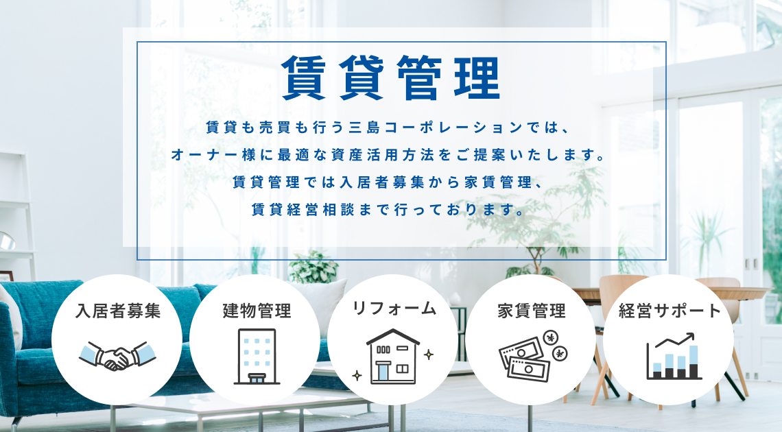 賃貸も売買も行う三島コーポレーションでは、 オーナー様に最適な資産活用方法をご提案いたします。 賃貸管理では入居者募集から家賃管理、 賃貸経営相談まで行っております。